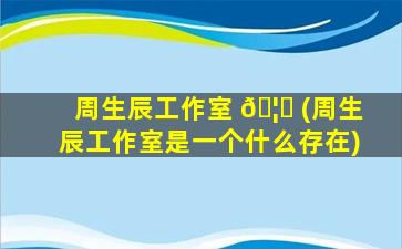 周生辰工作室 🦅 (周生辰工作室是一个什么存在)